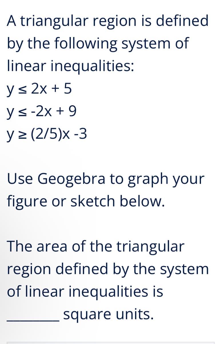 A triangular region is defined
by the following system of
linear inequalities:
y≤ 2x + 5
ys-2x+9
y≥ (2/5)x -3
Use Geogebra to graph your
figure or sketch below.
The area of the triangular
region defined by the system
of linear inequalities is
square units.