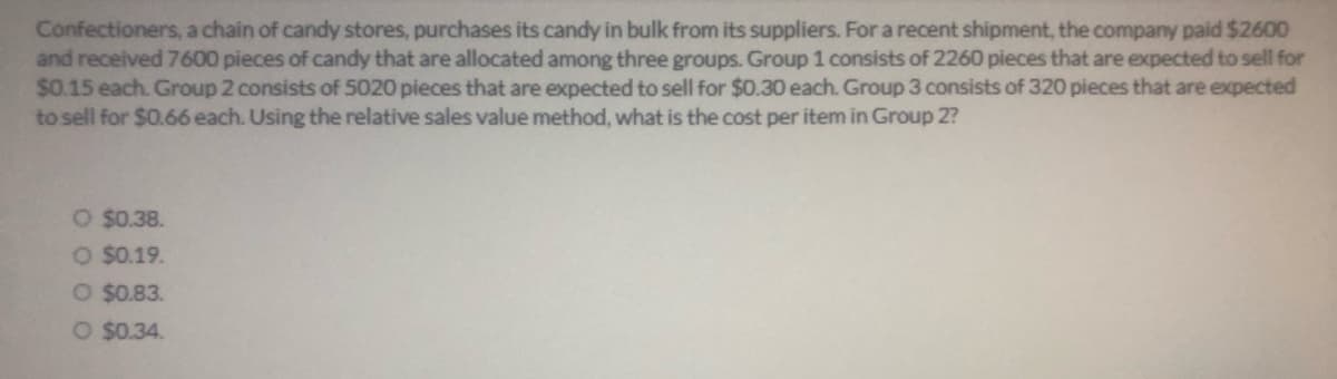 Confectioners, a chain of candy stores, purchases its candy in bulk from its suppliers. For a recent shipment, the company paid $2600
and received 7600 pieces of candy that are allocated among three groups. Group 1 consists of 2260 pieces that are expected to sell for
$0.15 each. Group 2 consists of 5020 pieces that are expected to sell for $0.30 each. Group 3 consists of 320 pieces that are expected
to sell for $0.66 each. Using the relative sales value method, what is the cost per item in Group 2?
O $0.38.
O $0.19.
O $0.83.
O $0.34.
