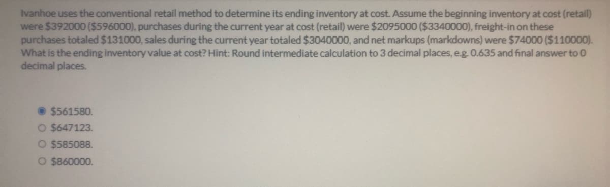 Ivanhoe uses the conventional retail method to determine its ending inventory at cost. Assume the beginning inventory at cost (retail)
were $392000 ($596000), purchases during the current year at cost (retail) were $2095000 ($3340000), freight-in on these
purchases totaled $131000, sales during the current year totaled $3040000, and net markups (markdowns) were $74000 ($110000).
What is the ending inventory value at cost? Hint: Round intermediate calculation to 3 decimal places, e.g 0.635 and final answer to 0
decimal places.
• $561580.
O $647123.
O $585088.
O $860000.
