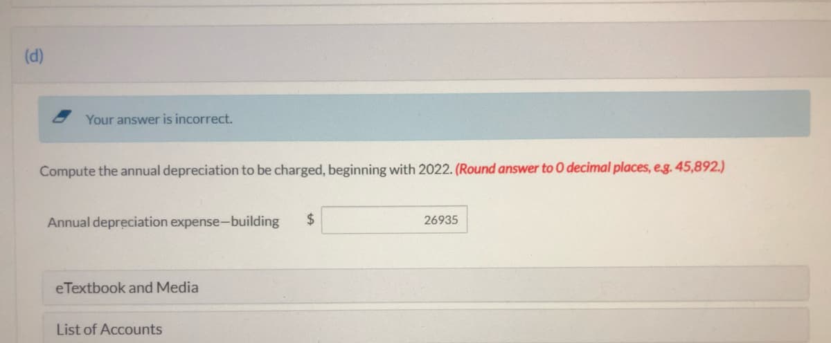 (d)
Your answer is incorrect.
Compute the annual depreciation to be charged, beginning with 2022. (Round answer to O decimal places, eg. 45,892.)
Annual depreciation expense-building
$4
26935
eTextbook and Media
List of Accounts
