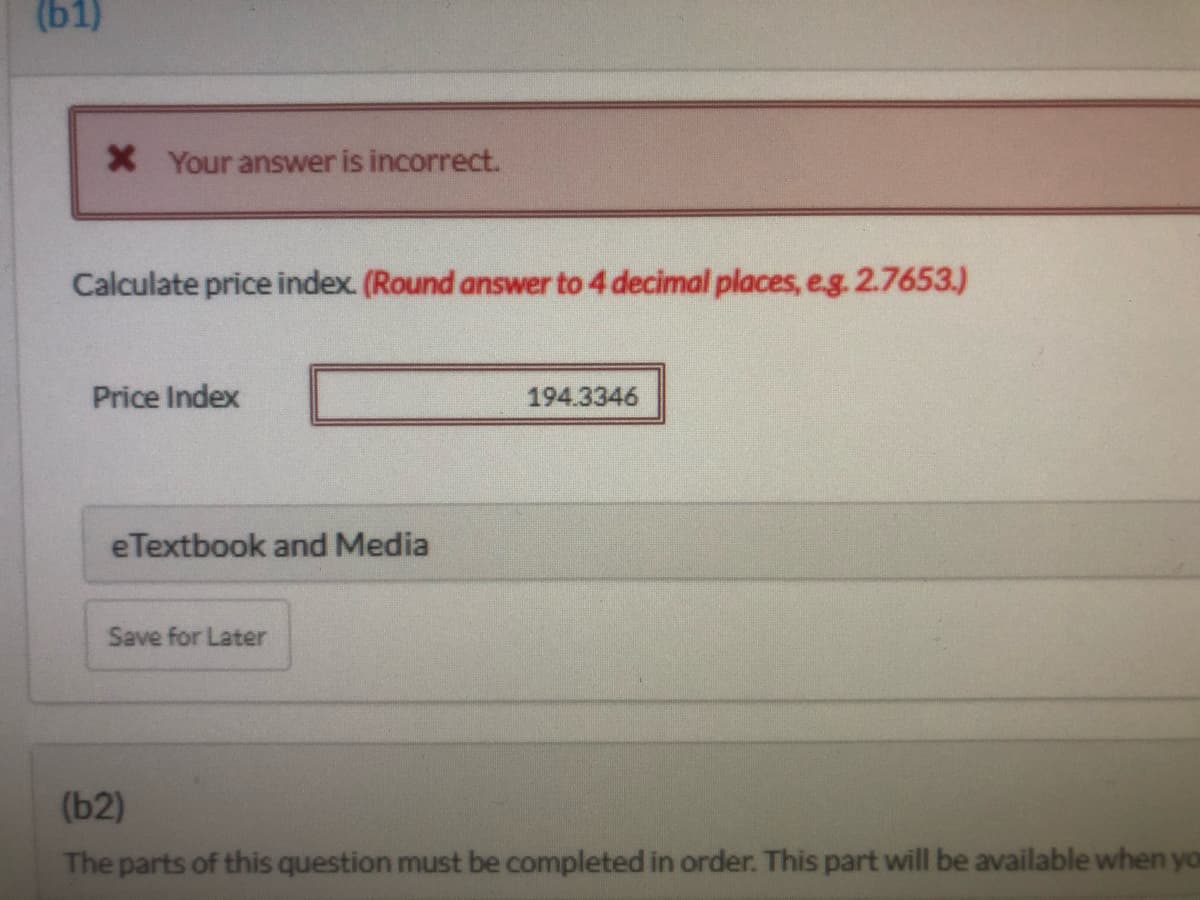 (b1)
X Your answer is incorrect.
Calculate price index. (Round answer to 4 decimal places, e.g. 2.7653.)
Price Index
194.3346
eTextbook and Media
Save for Later
(b2)
The parts of this question must be completed in order. This part will be available when you

