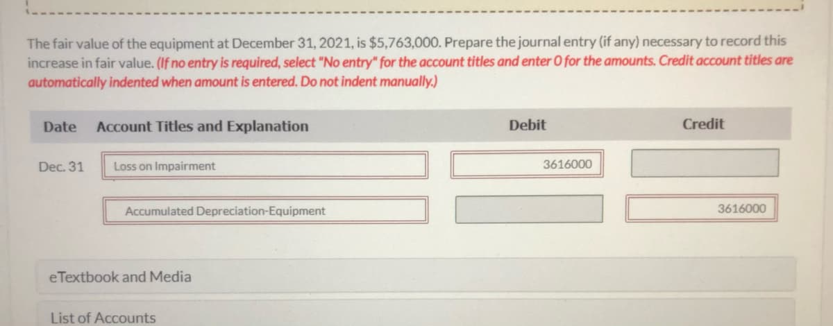 The fair value of the equipment at December 31, 2021, is $5,763,000. Prepare the journal entry (if any) necessary to record this
increase in fair value. (If no entry is required, select "No entry" for the account titles and enter O for the amounts. Credit account titles are
automatically indented when amount is entered. Do not indent manually.)
Date
Account Titles and Explanation
Debit
Credit
Dec. 31
Loss on Impairment
3616000
Accumulated Depreciation-Equipment
3616000
eTextbook and Media
List of Accounts

