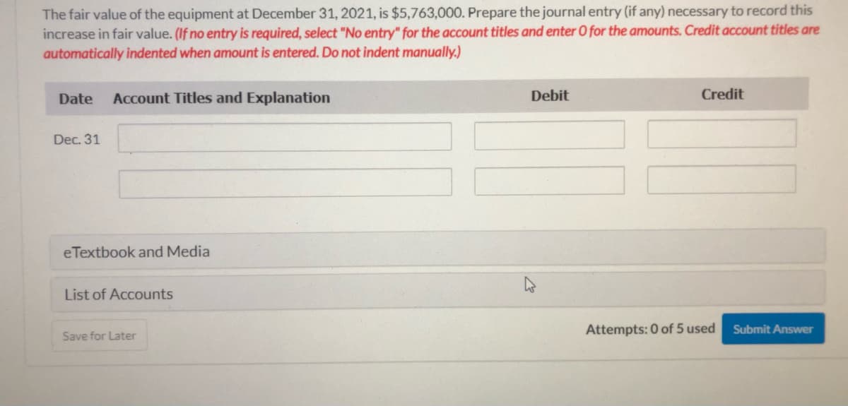 The fair value of the equipment at December 31, 2021, is $5,763,000. Prepare the journal entry (if any) necessary to record this
increase in fair value. (If no entry is required, select "No entry" for the account titles and enter O for the amounts. Credit account titles are
automatically indented when amount is entered. Do not indent manually.)
Date
Account Titles and Explanation
Debit
Credit
Dec. 31
eTextbook and Media
List of Accounts
Attempts: 0 of 5 used
Submit Answer
Save for Later
