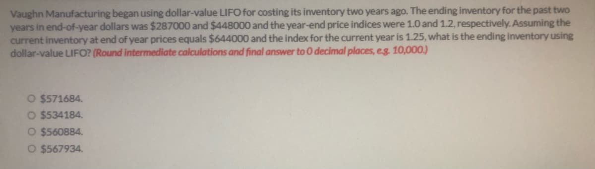 Vaughn Manufacturing began using dollar-value LIFO for costing its inventory two years ago. The ending inventory for the past two
years in end-of-year dollars was $287000 and $448000 and the year-end price indices were 1.0 and 1.2, respectively. Assuming the
current inventory at end of year prices equals $644000 and the index for the current year is 1.25, what is the ending inventory using
dollar-value LIFO? (Round intermediate calculations and final answer to 0 decimal places, eg. 10,000.)
O $571684.
O $534184.
O $560884.
O $567934.
