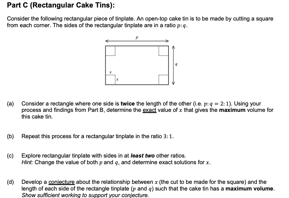 Part C (Rectangular Cake Tins):
Consider the following rectangular piece of tinplate. An open-top cake tin is to be made by cutting a square
from each corner. The sides of the rectangular tinplate are in a ratio p:q.
(а)
Consider a rectangle where one side is twice the length of the other (i.e. p: q = 2:1). Using your
process and findings from Part B, determine the exact value of x that gives the maximum volume for
this cake tin.
(b)
Repeat this process for a rectangular tinplate in the ratio 3:1.
(c)
Explore rectangular tinplate with sides in at least two other ratios.
Hint: Change the value of both p and q, and determine exact solutions for x.
(d)
Develop a conjecture about the relationship between x (the cut to be made for the square) and the
length of each side of the rectangle tinplate (p and q) such that the cake tin has a maximum volume.
Show sufficient working to support your conjecture.

