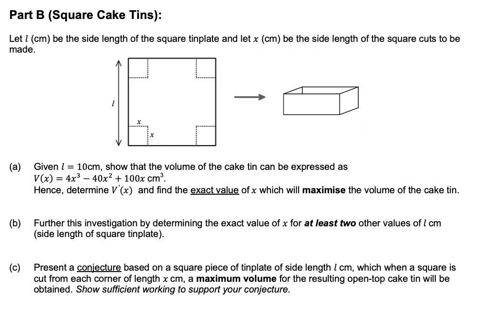 Part B (Square Cake Tins):
Let I (cm) be the side length of the square tinplate and let x (cm) be the side length of the square cuts to be
made.
(a)
V(x) = 4x3 – 40x² + 100x cm³.
Hence, determine V'(x) and find the exact value of x which will maximise the volume of the cake tin.
Given l = 10cm, show that the volume of the cake tin can be expressed as
(b)
Further this investigation by determining the exact value of x for at least two other values of l cm
(side length of square tinplate).
Present a conjecture based on a square piece of tinplate of side length l cm, which when a square is
(c)
cut from each corner of length x cm, a maximum volume for the resulting open-top cake tin will be
obtained. Show sufficient working to support your conjecture.
