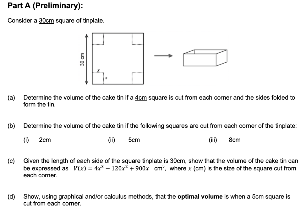 Part A (Preliminary):
Consider a 30cm square of tinplate.
(a)
Determine the volume of the cake tin if a 4cm square is cut from each corner and the sides folded to
form the tin.
(b)
Determine the volume of the cake tin if the following squares are cut from each corner of the tinplate:
(i)
2cm
(ii)
5cm
(ii)
8cm
(c)
be expressed as V(x) = 4x3 – 120x2 + 900x cm', where x (cm) is the size of the square cut from
each corner.
Given the length of each side of the square tinplate is 30cm, show that the volume of the cake tin can
(d)
Show, using graphical and/or calculus methods, that the optimal volume is when a 5cm square is
cut from each corner.
30cm
