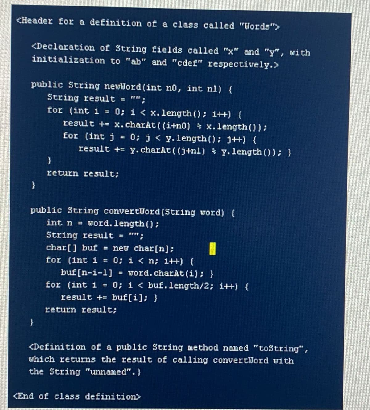 <Header for a definition of a class called "Words">
<Declaration of String fields called "x" and "y", with
initialization to "ab" and "cdef" respectively.>
public String newWord(int no, int nl) {
String result = "";
for (int i
result + x.charAt( (i+n0) x.length());
for (int j = 0; j < y.length(); j++) {
result += y.charAt ( (j+nl) % y.length (0); }
0; i < x.length(); i++) {
%3D
return result;
public String convertWord(String word) (
int n = word. length():
String result
*";
char[] buf
= new char[n];
0; i < n; i++) {
= word.charAt(i); }
0; i < buf.length/2; i++) {
for (int i
%3D
buf[n-i-1]
for (int i
result += buf[i]; }
return result;
}
<Definition of a public String method named "tostring",
which returns the result of calling convertWord with
the String "unnamed".}
<End of class definition>
