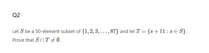 Q2
Let S be a 50-element subset of {1, 2, 3, ..., 87} and let T = {s+11:s E S}.
Prove that SnT+ 0.
