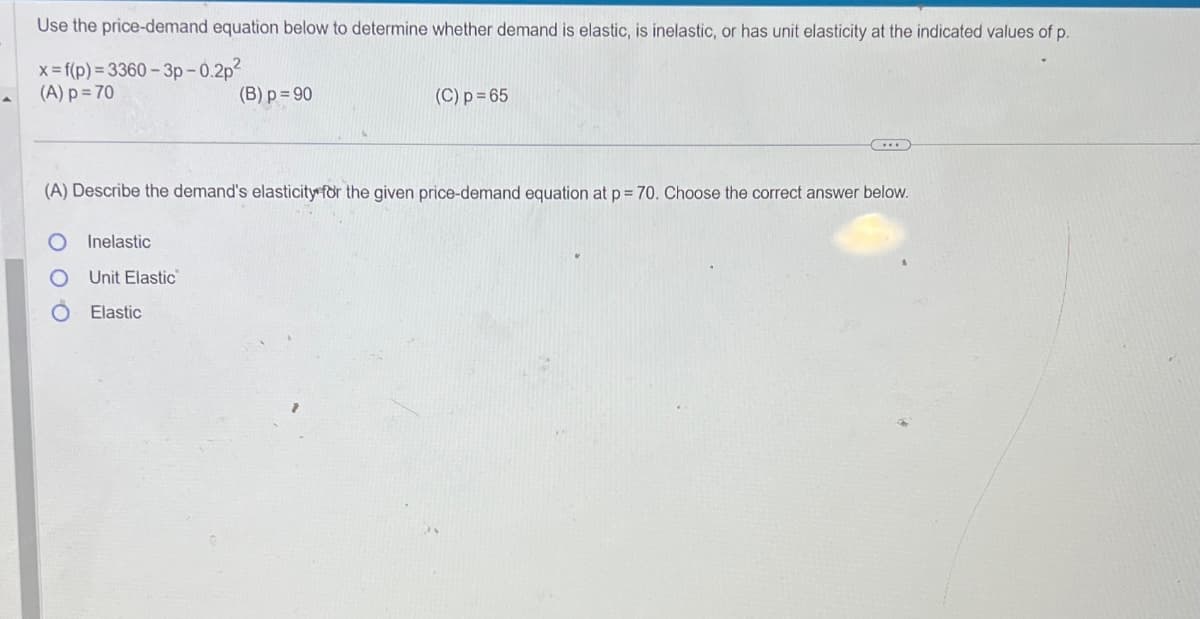 Use the price-demand equation below to determine whether demand is elastic, is inelastic, or has unit elasticity at the indicated values of p.
x= f(p)=3360-3p-0.2p²
(A) p=70
(B) p=90
(C) p=65
(A) Describe the demand's elasticity for the given price-demand equation at p = 70. Choose the correct answer below.
о
Inelastic
Unit Elastic
Elastic