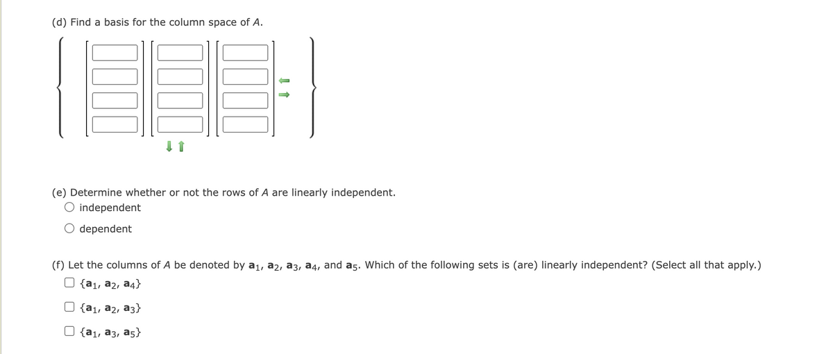 (d) Find a basis for the column space of A.
(e) Determine whether or not the rows of A are linearly independent.
O independent
dependent
(f) Let the columns of A be denoted by a1, a2, a3, a4, and a5. Which of the following sets is (are) linearly independent? (Select all that apply.)
O {a1, a2, a4}
O {a1, a2, a3}
O {a1, a3, a5}
