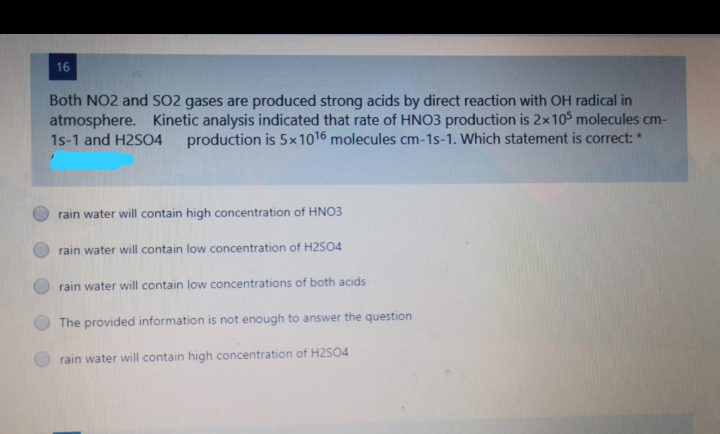 16
Both NO2 and SO2 gases are produced strong acids by direct reaction with OH radical in
atmosphere. Kinetic analysis indicated that rate of HNO3 production is 2x105 molecules cm-
1s-1 and H2SO4
production is 5x1016 molecules cm-1s-1. Which statement is correct: *
rain water will contain high concentration of HNO3
rain water will contain low concentration of H2S04
rain water will contain low concentrations of both acids
The provided information is not enough to answer the question
rain water will contain high concentration of H2S04
