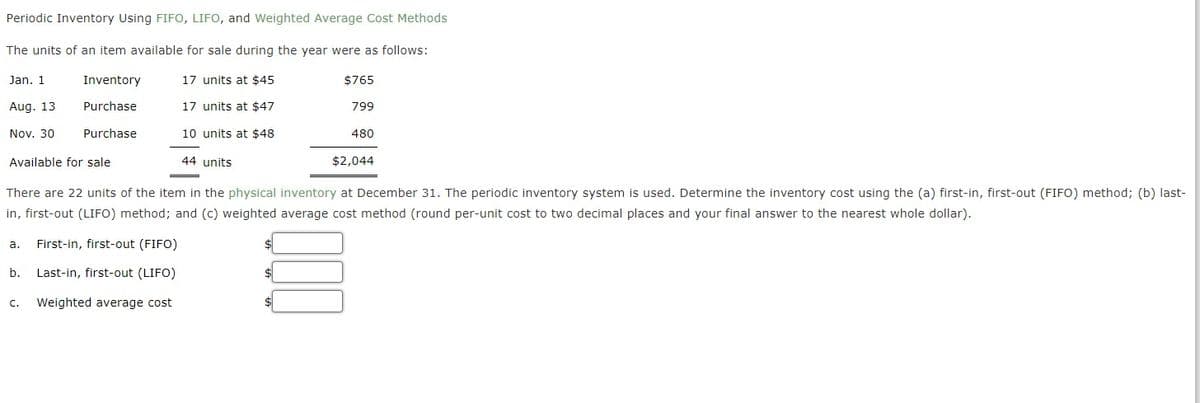 Periodic Inventory Using FIFO, LIFO, and Weighted Average Cost Methods
The units of an item available for sale during the year were as follows:
Jan. 1
Inventory
17 units at $45
$765
Aug. 13
Purchase
17 units at $47
799
Nov. 30
Purchase
10 units at $48
480
Available for sale
44 units
$2,044
There are 22 units of the item in the physical inventory at December 31. The periodic inventory system is used. Determine the inventory cost using the (a) first-in, first-out (FIFO) method; (b) last-
in, first-out (LIFO) method; and (c) weighted average cost method (round per-unit cost to two decimal places and your final answer to the nearest whole dollar).
а.
First-in, first-out (FIFO)
b.
Last-in, first-out (LIFO)
C.
Weighted average cost
