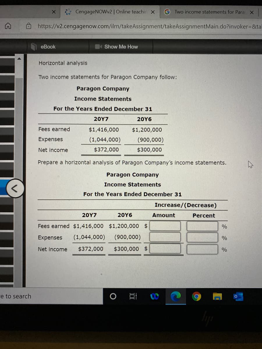 CengageNOWv2 | Online teachin x
G Two income statements for Para X
O https://v2.cengagenow.com/ilrn/takeAssignment/takeAssignmentMain.do?invoker=D&tal
eBook
Show Me How
Horizontal analysis
Two income statements for Paragon Company follow:
Paragon Company
Income Statements
For the Years Ended December 31
20Υ7
20Υ6
Fees earned
$1,416,000
$1,200,000
Expenses
(1,044,000)
(900,000)
Net income
$372,000
$300,000
Prepare a horizontal analysis of Paragon Company's income statements.
Paragon Company
Income Statements
For the Years Ended December 31
Increase/(Decrease)
20Υ7
20Υ6
Amount
Percent
Fees earned $1,416,000 $1,200,000 $
%
Expenses
(1,044,000)
(900,000)
Net income
$372,000
$300,000 $
%
re to search
