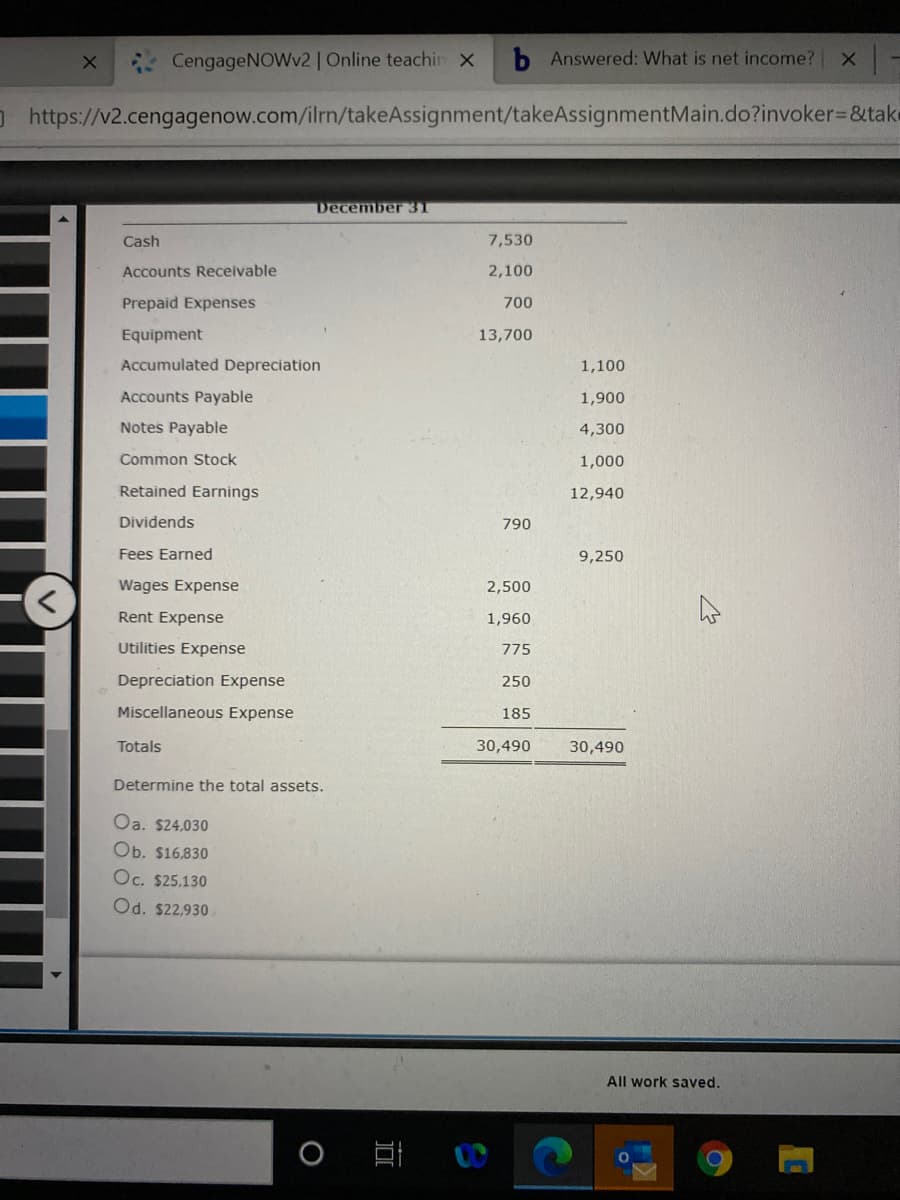 CengageNOWv2| Online teachin x
b Answered: What is net income?
O https://v2.cengagenow.com/ilrn/takeAssignment/takeAssignmentMain.do?invoker=&take
December 3T
Cash
7,530
Accounts Receivable
2,100
Prepaid Expenses
700
Equipment
13,700
Accumulated Depreciation
1,100
Accounts Payable
1,900
Notes Payable
4,300
Common Stock
1,000
Retained Earnings
12,940
Dividends
790
Fees Earned
9,250
Wages Expense
2,500
Rent Expense
1,960
Utilities Expense
775
Depreciation Expense
250
Miscellaneous Expense
185
Totals
30,490
30,490
Determine the total assets.
Oa. $24,030
Ob. $16,830
Oc. $25,130
Od. $22,930
All work saved.
