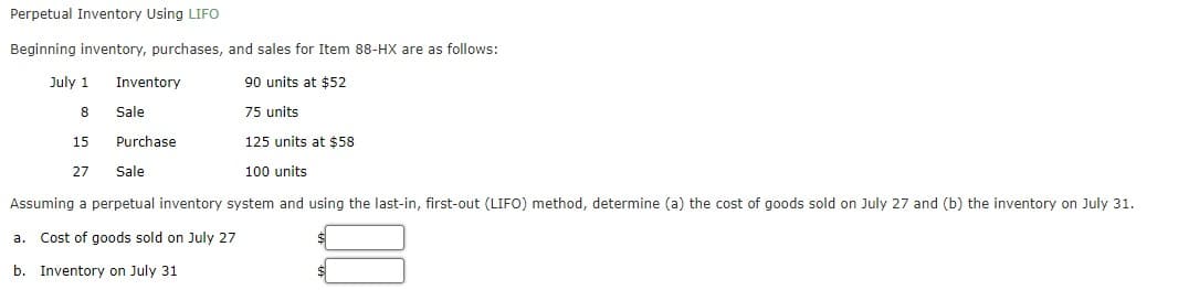 Perpetual Inventory Using LIFO
Beginning inventory, purchases, and sales for Item 88-HX are as follows:
July 1
Inventory
90 units at $52
Sale
75 units
15
Purchase
125 units at $58
27
Sale
100 units
Assuming a perpetual inventory system and using the last-in, first-out (LIFO) method, determine (a) the cost of goods sold on July 27 and (b) the inventory on July 31.
Cost of goods sold on July 27
а.
b. Inventory on July 31
