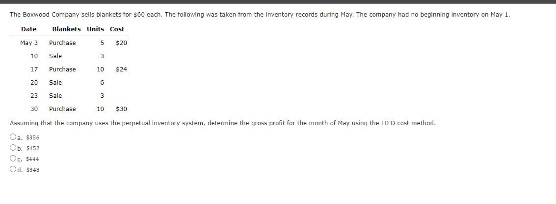 The Boxwood Company sells blankets for $60 each. The following was taken from the inventory records during May. The company had no beginning inventory on May 1.
Date
Blankets Units Cost
May 3
Purchase
5
$20
10
Sale
17
Purchase
10
$24
20
Sale
6
23
Sale
3
30
Purchase
10
$30
Assuming that the company uses the perpetual inventory system, determine the gross profit for the month of May using the LIFO cost method.
Oa. $356
Оb. 5452
Oc. $444
Od. $348
