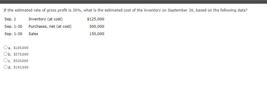 If the estimated rate of gross profit is 30%, what is the estimated cost of the inventory on September 30, based on the following data?
Sep. 1
Inventory (at cost)
$125,000
Sep. 1-30
Purchases, net (at cost)
300,000
Sep. 1-30
Sales
150,000
Oa. $105,000
Ob. $275,000
Oc, $320.000
Od. $192,500
