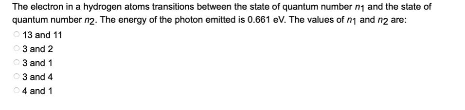 The electron in a hydrogen atoms transitions between the state of quantum number n1 and the state of
quantum number n2. The energy of the photon emitted is 0.661 eV. The values of n1 and n2 are:
13 and 11
3 and 2
3 and 1
3 and 4
O 4 and 1
