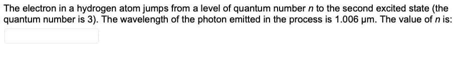 The electron in a hydrogen atom jumps from a level of quantum number n to the second excited state (the
quantum number is 3). The wavelength of the photon emitted in the process is 1.006 µm. The value of n is:
