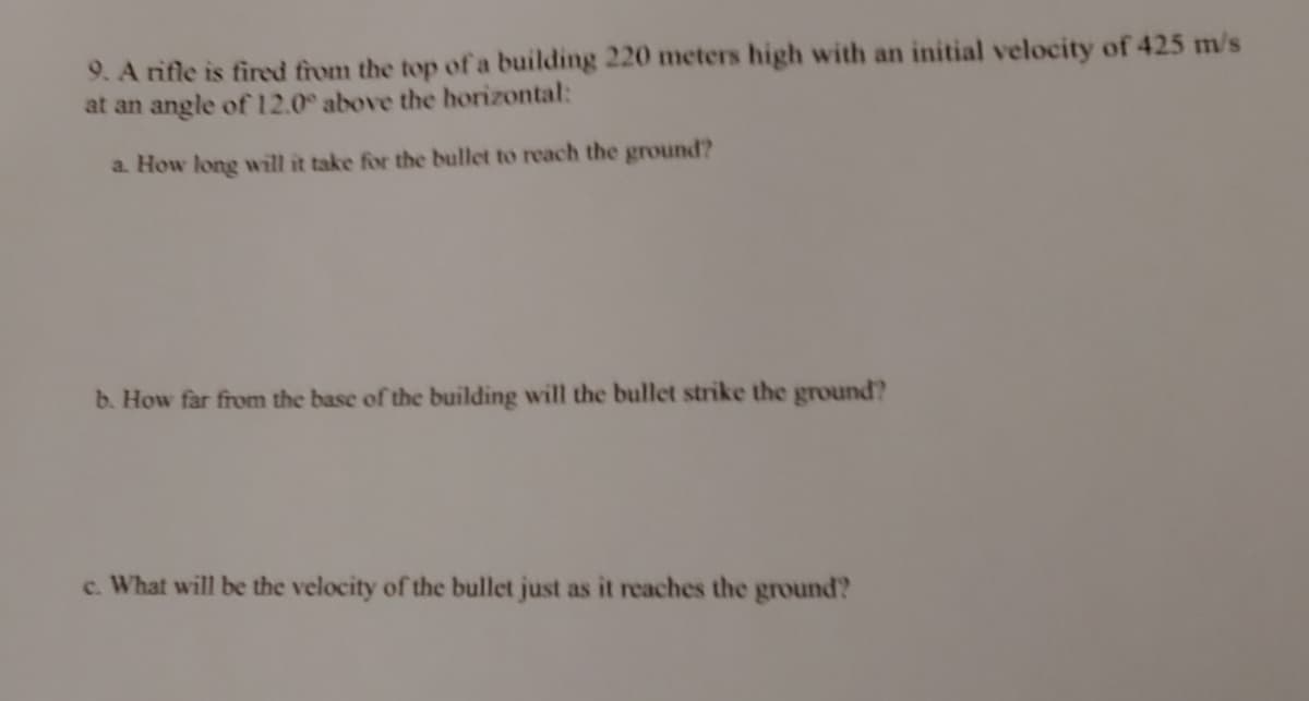 9. A rifle is fired from the top of a building 220 meters high with an initial velocity of 425 m/s
at an angle of 12.0 above the horizontal:
a. How long will it take for the bullet to reach the ground?
b. How far from the base of the building will the bullet strike the ground?
c. What will be the velocity of the bullet just as it reaches the ground?
