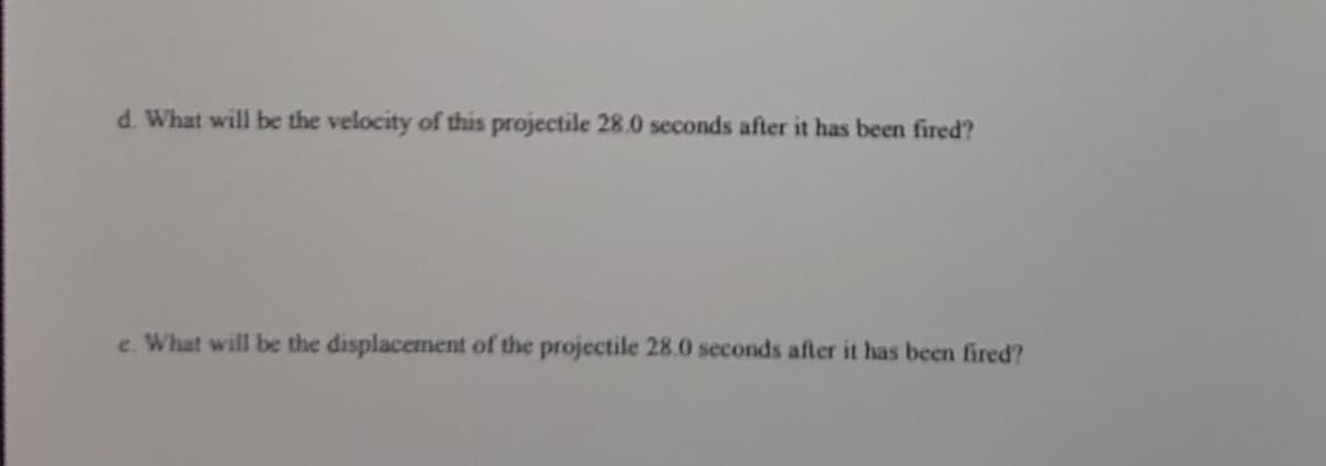 d. What will be the velocity of this projectile 28.0 seconds after it has been fired?
e. What will be the displacement of the projectile 28.0 seconds after it has been fired?
