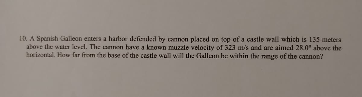 10. A Spanish Galleon enters a harbor defended by cannon placed on top of a castle wall which is 135 meters
above the water level. The cannon have a known muzzle velocity of 323 m/s and are aimed 28.0° above the
horizontal. How far from the base of the castle wall will the Galleon be within the range of the cannon?
