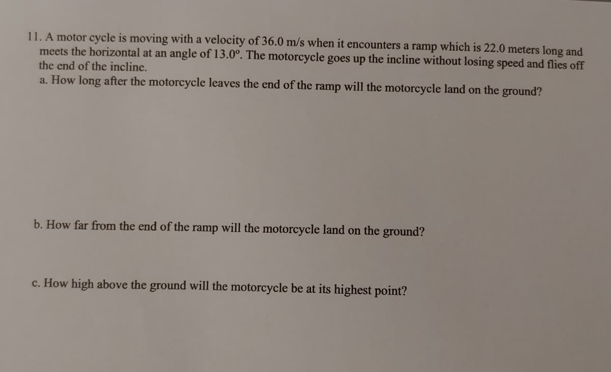 11. A motor cycle is moving with a velocity of 36.0 m/s when it encounters a ramp which is 22.0 meters long and
meets the horizontal at an angle of 13.0°. The motorcycle goes up the incline without losing speed and flies off
the end of the incline.
a. How long after the motorcycle leaves the end of the ramp will the motorcycle land on the ground?
b. How far from the end of the ramp will the motorcycle land on the ground?
c. How high above the ground will the motorcycle be at its highest point?
