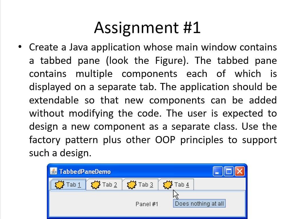 Assignment #1
• Create a Java application whose main window contains
a tabbed pane (look the Figure). The tabbed pane
contains multiple components each of which is
displayed on a separate tab. The application should be
extendable so that new components can be added
without modifying the code. The user is expected to
design a new component as a separate class. Use the
factory pattern plus other 00P principles to support
such a design.
TabbedPaneDemo
Tab 1
Tab 2
Tab 3
Tab 4
Panel #1
Does nothing at all
