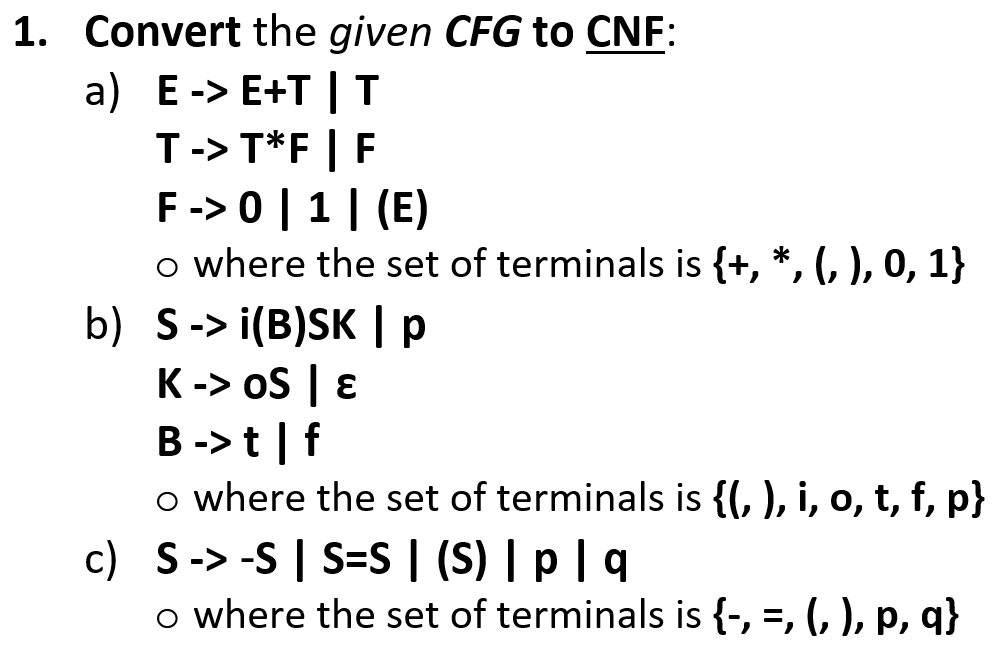 1. Convert the given CFG to CNF:
a) E-> Е+T | т
T-> T*F | F
F-> 0 | 1| (E)
o where the set of terminals is {+, *, (, ), 0, 1}
b) S-> i(B)SK | p
K-> oS | ɛ
B ->t | f
o where the set of terminals is {(, ), i, o, t, f, p}
c) S-> -S | S=S | (S) | p | q
o where the set of terminals is {-, =, (, ), p, q}
