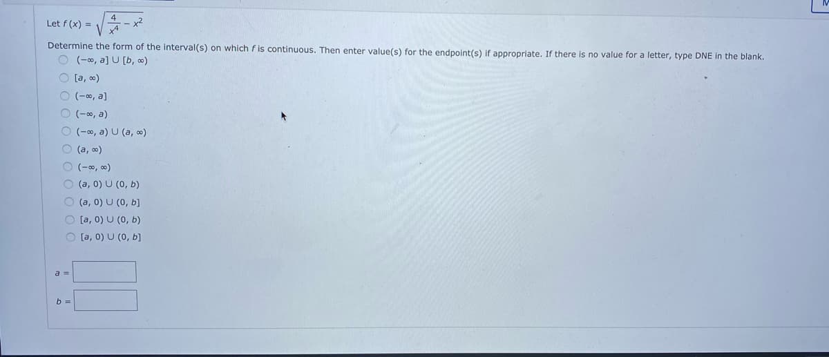 4
x2
x4
Let f (x) =
Determine the form of the interval(s) on which f is continuous. Then enter value(s) for the endpoint(s) if appropriate. If there is no value for a letter, type DNE in the blank.
O(a, a] U [b, ∞)
O [a, 0)
O (-0, a]
O (-∞, a)
O (-0, a) U (a, o)
O (a, o)
(-00, 00)
O (a, 0) U (0, b)
O (a, 0) U (0, b]
O [a, 0) U (0, b)
O [a, 0) U (0, b]
a =
b =

