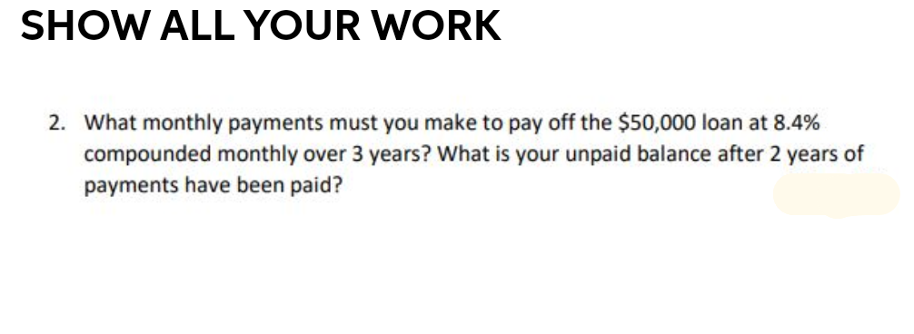 SHOW ALL YOUR WORK
2. What monthly payments must you make to pay off the $50,000 loan at 8.4%
compounded monthly over 3 years? What is your unpaid balance after 2 years of
payments have been paid?
