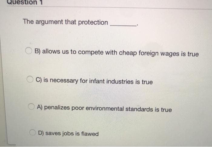 Question 1
The argument that protection
B) allows us to compete with cheap foreign wages is true
C) is necessary for infant industries is true
A) penalizes poor environmental standards is true
D) saves jobs is flawed
