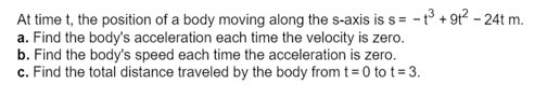 At time t, the position of a body moving along the s-axis is s = - t³ + 9t? - 24t m.
a. Find the body's acceleration each time the velocity is zero.
b. Find the body's speed each time the acceleration is zero.
c. Find the total distance traveled by the body from t= 0 to t=3.
