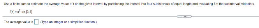 Use a finite sum to estimate the average value of f on the given interval by partitioning the interval into four subintervals of equal length and evaluating f at the subinterval midpoints.
1(x) = x? on [3,5)
.....
The average value is (Type an integer or a simplified fraction.)
