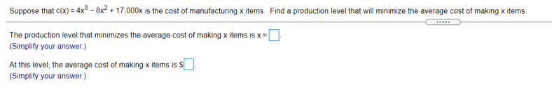 Suppose that c(x) = 4x³ - 8x? + 17,000x is the cost of manufacturing x items. Find a production level that will minimize the average cost of making x items.
The production level that minimizes the average cost of making x items is x =|
(Simplify your answer.)
At this level, the average cost of making x items is s
(Simplify your answer.)
