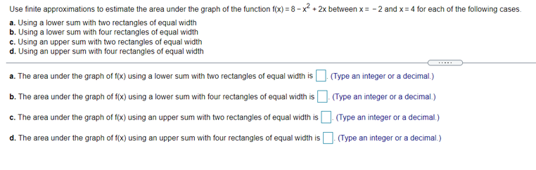 Use finite approximations to estimate the area under the graph of the function f(x) = 8 - x? + 2x between x = - 2 and x = 4 for each of the following cases.
a. Using a lower sum with two rectangles of equal width
b. Using a lower sum with four rectangles of equal width
c. Using an upper sum with two rectangles of equal width
d. Using an upper sum with four rectangles of equal width
a. The area under the graph of f(x) using a lower sum with two rectangles of equal width is O Type an integer or a decimal.)
b. The area under the graph of f(x) using a lower sum with four rectangles of equal width is O. (Type an integer or a decimal.)
c. The area under the graph of f(x) using an upper sum with two rectangles of equal width is O. (Type an integer or a decimal.)
d. The area under the graph of f(x) using an upper sum with four rectangles of equal width is
(Type an integer or a decimal.)
