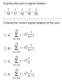 Express the sum in sigma notation.
1 1
19 20
1
1 1
16
17
18
Choose the correct sigma notation of the sum.
18
A. E (-1*,
k+1
k= 14
19
O B. E (-1)k1
k+1
k= 15
19
Oc. E (-1*!
k= 15
19
OD. E (-1-1
k= 15
