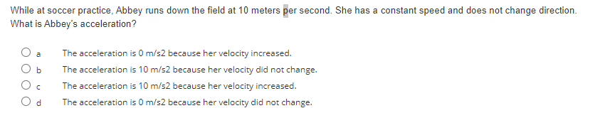 While at soccer practice, Abbey runs down the field at 10 meters per second. She has a constant speed and does not change direction.
What is Abbey's acceleration?
b
C
d
The acceleration is 0 m/s2 because her velocity increased.
The acceleration is 10 m/s2 because her velocity did not change.
The acceleration is 10 m/s2 because her velocity increased.
The acceleration is 0 m/s2 because her velocity did not change.