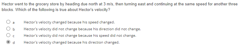 Hector went to the grocery store by heading due north at 3 m/s, then turning east and continuing at the same speed for another three
blocks. Which of the following is true about Hector's velocity?
a
b
C
d
Hector's velocity changed because his speed changed.
Hector's velocity did not change because his direction did not change.
Hector's velocity did not change because his speed did not change.
Hector's velocity changed because his direction changed.