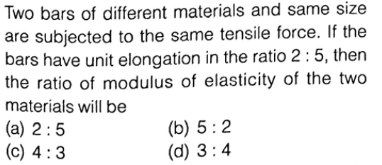 Two bars of different materials and same size
are subjected to the same tensile force. If the
bars have unit elongation in the ratio 2: 5, then
the ratio of modulus of elasticity of the two
materials will be
(a) 2:5
(c) 4 :3
(b) 5:2
(d) 3:4
