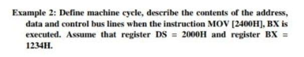 Example 2: Define machine cycle, describe the contents of the address,
data and control bus lines when the instruction MOV [2400H], BX is
executed. Assume that register DS = 2000H and register BX =
1234H.

