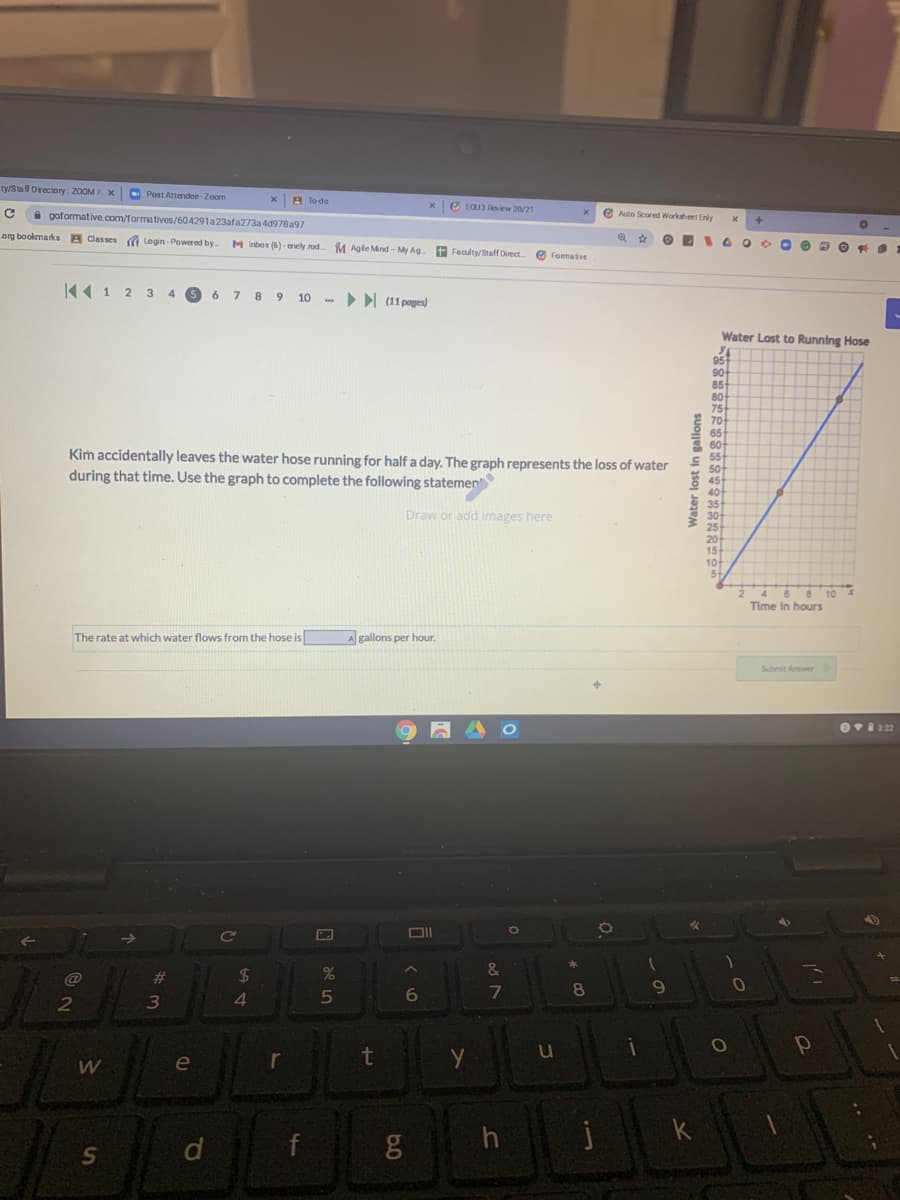 ty/Staff Directory : 20OM A X
- Post Attendee-Zoom
xA To do
xe EOU3 Review 20/21
A goformative.com/formatives/604291a23afa273a 4d978a97
e Auto Scored Workahet Enly
org bookmarks A Classes a Login - Powered by
M Inbox (6) - enely rod
M Agle Mind - My Ag
Feculty/Staff Direct
O Fomative
44 1 2 3 4 6 6 7 8 9 10 - (11 pages)
Water Lost to Running Hose
95
90
85
80
75
E 70
65
8 60
55
Kim accidentally leaves the water hose running for half a day. The graph represents the loss of water
during that time. Use the graph to complete the following statemen
50
E 45
40
35
30-
25
20
15
10
Draw or add images here
24 6 6
10
Time in hours
The rate at which water flows from the hose is
A gallons per hour.
Submit Anwer
Ce
&
#3
$4
8
4.
5
le
r
f
Water lost in gallons
