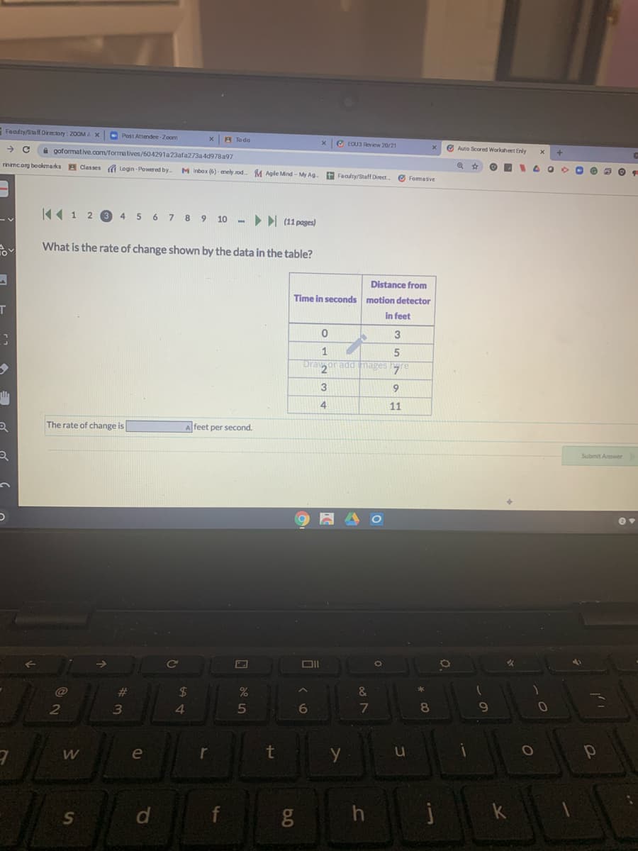 Faalty/Staf Drectory: 20OMA X
O Post Attendee-Zoom
X A To do
x e EOU3 Review 20/21
O Auto Scored Workaheet Enly
->
a goformative.com/formatives/604291a23afa273a4d978a97
rinimc og bookmarks
A Classes Login - Powered by
M Inbox (6) - enely.rod
M Agie Mind - My Ag.
+ Faaulty/Staff Direct.
O Formative
K« 1 2 3
5 6 7 8 9 10
> (11 pages)
4
What is the rate of change shown by the data in the table?
Distance from
Time in seconds motion detector
T
in feet
1
radd mages hgre
9
4
11
The rate of change is
A feet per second.
Submit Answer
%23
24
6
8
2
4.
10
e
r
t
f
01
87
