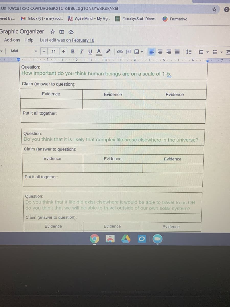 Un_KWCB1 cxOKXwrURGeSK21C_olr86L0g10NsYw8Kok/edit
rered by.
M Inbox (6) - enely.rod.. M Agile Mind – My Ag..
+ Faculty/Staff Direct..
O Formative
Graphic Organizer D O
Add-ons Help
Last edit was on February 10
BIUA
Arial
11
I 3 4 I 5 I 6
Question:
How important do you think human beings are on a scale of 1-5.
Claim (answer to question):
Evidence
Evidence
Evidence
Put it all together:
Question:
Do you think that it is likely that complex life arose elsewhere in the universe?
Claim (answer to question):
Evidence
Evidence
Evidence
Put it all together:
Question:
Do you think that if life did exist elsewhere it would be able to travel to us OR
do you think that we will be able to travel outside of our own solar system?
Claim (answer to question):
Evidence
Evidence
Evidence
!!
