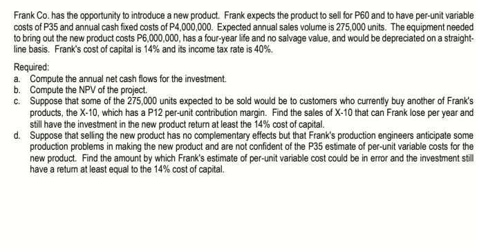 Frank Co. has the opportunity to introduce a new product. Frank expects the product to sell for P60 and to have per-unit variable
costs of P35 and annual cash fixed costs of P4,000,000. Expected annual sales volume is 275,000 units. The equipment needed
to bring out the new product costs P6,000,000, has a four-year life and no salvage value, and would be depreciated on a straight-
line basis. Frank's cost of capital is 14% and its income tax rate is 40%.
Required:
a. Compute the annual net cash flows for the investment.
b. Compute the NPV of the project.
c. Suppose that some of the 275,000 units expected to be sold would be to customers who currently buy another of Frank's
products, the X-10, which has a P12 per-unit contribution margin. Find the sales of X-10 that can Frank lose per year and
still have the investment in the new product return at least the 14% cost of capital.
d. Suppose that selling the new product has no complementary effects but that Frank's production engineers anticipate some
production problems in making the new product and are not confident of the P35 estimate of per-unit variable costs for the
new product. Find the amount by which Frank's estimate of per-unit variable cost could be in error and the investment still
have a return at least equal to the 14% cost of capital.
