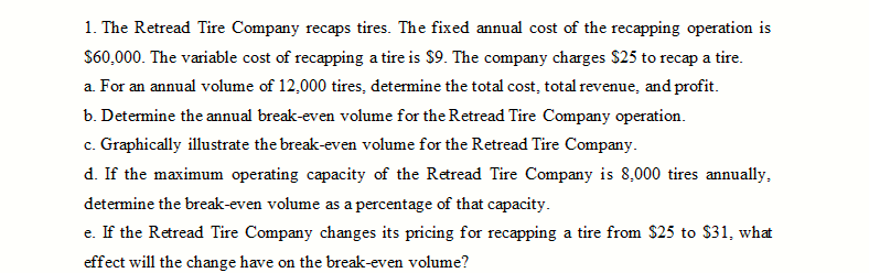 1. The Retread Tire Company recaps tires. The fixed annual cost of the recapping operation is
S60,000. The variable cost of recapping a tire is $9. The company charges $25 to recap a tire.
a. For an annual volume of 12,000 tires, determine the total cost, total revenue, and profit.
b. Determine the annual break-even volume for the Retread Tire Company operation.
c. Graphically illustrate the break-even volume for the Retread Tire Company.
d. If the maximum operating capacity of the Retread Tire Company is 8,000 tires annually,
determine the break-even volume as a percentage of that capacity.
e. If the Retread Tire Company changes its pricing for recapping a tire from $25 to $31, what
effect will the change have on the break-even volume?
