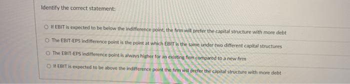Identify the correct statement:
O II EBIT Is expected to be below the indifference point, the firm will prefer the capital structure with more debt
O The EBIT-EPS indifference point is the point at which EBIT is the same under two different capital structures
O The EBIT-EPS indifference point is always higher for an existing firm compared to a new firm
O If EBIT is expected to be above the indifference point the firm will prefer the capital structure with more debt

