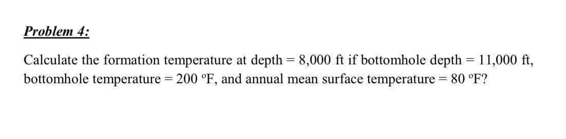 Problem 4:
Calculate the formation temperature at depth = 8,000 ft if bottomhole depth = 11,000 ft,
bottomhole
= 200 °F, and annual mean surface temperature = 80 °F?
