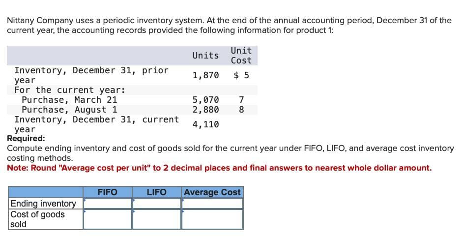 Nittany Company uses a periodic inventory system. At the end of the annual accounting period, December 31 of the
current year, the accounting records provided the following information for product 1:
Units
Unit
Cost
Inventory, December 31, prior
year
For the current year:
1,870 $5
Purchase, March 21
5,070 7
Purchase, August 1
Inventory, December 31, current
2,880
4,110
8
year
Required:
Compute ending inventory and cost of goods sold for the current year under FIFO, LIFO, and average cost inventory
costing methods.
Note: Round "Average cost per unit" to 2 decimal places and final answers to nearest whole dollar amount.
Ending inventory
Cost of goods
sold
FIFO
LIFO
Average Cost
